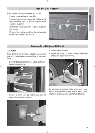 9
ESPAÑOL
Para limpiar la parte superior del horno,
• Espere a que el horno esté frío.
• Empuje con ambas manos la varilla de la
resistencia de Grill (A), hasta soltarla de la
sujeción superior.
• Gire la resistencia y limpie la parte superior
del horno.
• Finalmente vuelva a colocar la resistencia
de Grill en su posición inicial.
Uso del Grill Abatible
A
Cambio de la lámpara del horno
ATENCIÓN
Para cambiar la lámpara, asegúrese primero
que el horno está desconectado de la red eléc-
trica.
• Desmonte las guías telescópicas, soltándo-
las de la tuerca (A).
• Suelte la lente del portalámparas con la
ayuda de una herramienta.
• Sustituya la lámpara.
• Monte de nuevo la lente, asegurando que
encaja en posición correcta.
La lámpara a sustituir debe tener una resis-
tencia a la temperatura de hasta 300 °C, soli-
cítela en el servicio de asistencia técnica.
A
3172534-001 EPIFA.QXD:- 19/4/12 16:47 Página 9
 