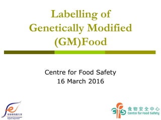 Labelling of
Genetically Modified
(GM)Food
Centre for Food Safety
16 March 2016
 