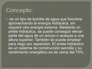  es un tipo de bomba de agua que funciona
aprovechando la energía hidráulica, sin
requerir otra energía externa. Mediante un
ariete hidráulico, se puede conseguir elevar
parte del agua de un arroyo o acequia a una
altura superior. También se puede emplear
para riego por aspersión. El ariete hidráulico
es un sistema de construcción sencilla y su
rendimiento energético es de cerca del 70%.
 
