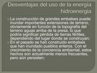  La construcción de grandes embalses puede
inundar importantes extensiones de terreno,
obviamente en función de la topografía del
terreno aguas arriba de la presa, lo que
podría significar pérdida de tierras fértiles,
dependiendo del lugar donde se construyan;
 En el pasado se han construido embalses
que han inundado pueblos enteros. Con el
crecimiento de la conciencia ambiental, estos
hechos son actualmente menos frecuentes,
pero aún persisten;
 