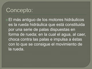 El más antiguo de los motores hidráulicos
es la rueda hidráulica que está constituida
por una serie de palas dispuestas en
forma de rueda; en la cual el agua, al caer,
choca contra las palas e impulsa a éstas
con lo que se consigue el movimiento de
la rueda.
 