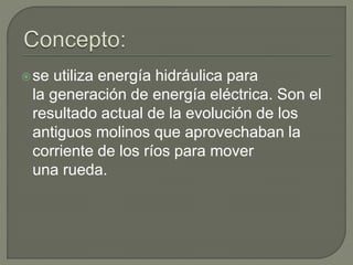 se utiliza energía hidráulica para
la generación de energía eléctrica. Son el
resultado actual de la evolución de los
antiguos molinos que aprovechaban la
corriente de los ríos para mover
una rueda.
 