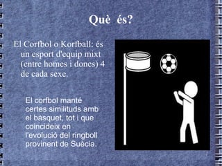Què  és? El Corfbol o Korfball: és un esport d'equip mixt (entre homes i dones) 4 de cada sexe.  El corfbol manté certes similituds amb el bàsquet, tot i que  coincideix en l'evolució del ringboll provinent de Suècia. 