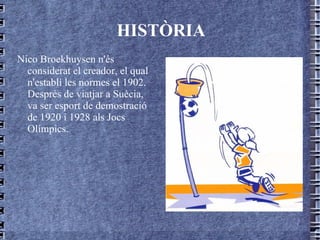 HISTÒRIA Nico Broekhuysen n'és considerat el creador, el qual n'establí les normes el 1902. Després de viatjar a Suècia, va ser esport de demostració de 1920 i 1928 als Jocs Olímpics. 