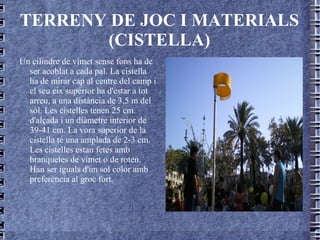 TERRENY DE JOC I MATERIALS (CISTELLA) Un cilindre de vímet sense fons ha de ser acoblat a cada pal. La cistella ha de mirar cap al centre del camp i el seu eix superior ha d'estar a tot arreu, a una distància de 3,5 m del sòl. Les cistelles tenen 25 cm. d'alçada i un diàmetre interior de 39-41 cm. La vora superior de la cistella té una amplada de 2-3 cm. Les cistelles estan fetes amb branquetes de vímet o de roten. Han ser iguals d'un sol color amb preferència al groc fort. 