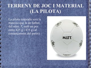 TERRENY DE JOC I MATERIAL (LA PILOTA) La pilota emprada serà la mateixa que la de futbol, del núm. 5, amb un pes entre 425 g i 475 g (al començament del partit). 