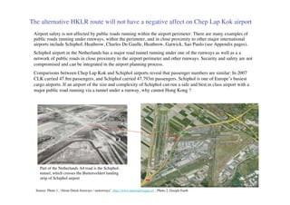 The alternative HKLR route will not have a negative affect on Chep Lap Kok airport
 Airport safety is not affected by public roads running within the airport perimeter. There are many examples of
 public roads running under runways, within the perimeter, and in close proximity to other major international
 airports include Schiphol, Heathrow, Charles De Gaulle, Heathrow, Gatwick, Sao Paulo (see Appendix pages).
 Schiphol airport in the Netherlands has a major road tunnel running under one of the runways as well as a a
 network of public roads in close proximity to the airport perimeter and other runways. Security and safety are not
 compromised and can be integrated in the airport planning process.
 Comparisons between Chep Lap Kok and Schiphol airports reveal that passenger numbers are similar: In 2007
 CLK carried 47.8m passengers, and Schiphol carried 47.793m passengers. Schiphol is one of Europe’s busiest
 cargo airports. If an airport of the size and complexity of Schiphol can run a safe and best in class airport with a
 major public road running via a tunnel under a runway, why cannot Hong Kong ?




    Part of the Netherlands A4 road is the Schiphol-
    tunnel, which crosses the Buitenveldert landing
    strip of Schiphol airport

  Source: Photo 1, ‘About Dutch freeways / motorways’, http://www.autosnelwegen.nl ; Photo 2, Google Earth
 