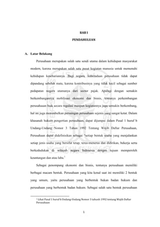 1
BAB I
PENDAHULUAN
A. Latar Belakang
Perusahaan merupakan salah satu sendi utama dalam kehidupan masyarakat
modern, karena merupakan salah satu pusat kegiatan manusia untuk memenuhi
kehidupan kesehariannya. Bagi negara, keberadaan perusahaan tidak dapat
dipandang sebelah mata, karena kontribusinya yang tidak kecil sebagai sumber
pedapatan negara utamanya dari sector pajak. Apalagi dengan semakin
berkembangannya mobilisasi ekonomi dan bisnis, tentunya perkembangan
perusahaaan baik secara regulasi maupun kegiatannya juga semakin berkembang,
hal ini juga menimbulkan persaingan perusahaan sejenis yang sangat ketat. Dalam
khasanah hukum pengertian perusahaan, dapat dijumpai dalam Pasal 1 huruf b
Undang-Undang Nomor 3 Tahun 1992 Tentang Wajib Daftar Perusahaan,
Perusahaan dapat didefinisikan sebagai “setiap bentuk usaha yang menjalankan
setiap jenis usaha yang bersifat tetap, terus-menerus dan didirikan, bekerja serta
berkedudukan di wilayah negara Indonesia dengan tujuan memperoleh
keuntungan dan atau laba.1
Sebagai penompang ekonomi dan bisnis, tentunya perusahaan memiliki
berbagai macam bentuk. Perusahaan yang kita kenal saat ini memiliki 2 bentuk
yang umum, yaitu perusahaan yang berbentuk bukan badan hukum dan
perusahaan yang berbentuk badan hukum. Sebagai salah satu bentuk perusahaan
1 Lihat Pasal 1 huruf b Undang-Undang Nomor 3 tahunh 1992 tentang Wajib Daftar
Perusahaan
 