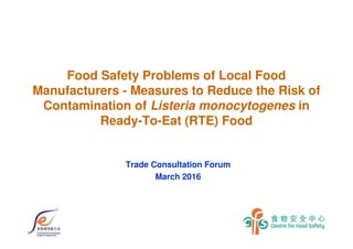 Food Safety Problems of Local Food
Manufacturers - Measures to Reduce the Risk of
Contamination of Listeria monocytogenes in
Ready-To-Eat (RTE) Food
Trade Consultation Forum
March 2016
 