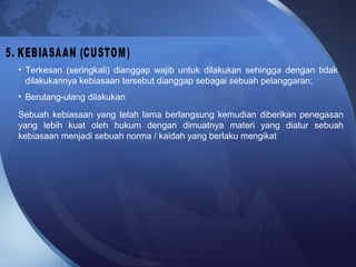 • Terkesan (seringkali) dianggap wajib untuk dilakukan sehingga dengan tidak
dilakukannya kebiasaan tersebut dianggap sebagai sebuah pelanggaran;
• Berulang-ulang dilakukan
Sebuah kebiasaan yang telah lama berlangsung kemudian diberikan penegasan
yang lebih kuat oleh hukum dengan dimuatnya materi yang diatur sebuah
kebiasaan menjadi sebuah norma / kaidah yang berlaku mengikat
 