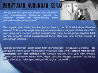 “Pengakhiran hubungan kerja karena suatu hal tertentu
yang mengakibatkan berakhirnya hak-hak dan
kewajiban (prestrasi dan kontra-prestasi) antara
pekerja/buruh dengan pengusaha”
Bila segala upaya telah dilakukan (secara bipartit), dan PHK tidak dapat dihindari,
maksud PHK tersebut wajib dirundingkan (membahas mengenai hak-hak atas PHK)
oleh pengusaha dengan serikat pekerja/buruh yang bersangkutan (apabila tidak
menjadi anggota serikat pekerja/serikat buruh atau tidak ada Serikat Pekerja di
perusahaan tersebut.).
Setelah perundingan benar-benar tidak menghasilkan Persetujuan Bersama (PB),
pengusaha hanya dapat memutuskan hubungan kerja (PHK) setelah memperoleh
penetapan (izin) dari lembaga PPHI. Dengan kata lain, PHK yang tidak terdapat
alasan dan normanya dalam UUK, dapat dilakukan dengan besaran hak-haknya
harus disepakati melalui perundingan (dituangkan dalam PB)
 