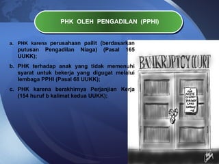PHK OLEH PENGADILAN (PPHI)
a. PHK karena perusahaan pailit (berdasarkan
putusan Pengadilan Niaga) (Pasal 165
UUKK);
b. PHK terhadap anak yang tidak memenuhi
syarat untuk bekerja yang digugat melalui
lembaga PPHI (Pasal 68 UUKK);
c. PHK karena berakhirnya Perjanjian Kerja
(154 huruf b kalimat kedua UUKK);
 