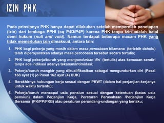 Pada prinsipnya PHK hanya dapat dilakukan setelah memperoleh penetapan
(izin) dari lembaga PPHI (cq P4D/P4P) karena PHK tanpa izin adalah batal
demi hukum (null and void). Namun terdapat beberapa macam PHK yang
tidak memerlukan izin dimaksud, antara lain:
1. PHK bagi pekerja yang masih dalam masa percobaan bilamana (terlebih dahulu)
telah dipersyaratkan adanya masa percobaan tersebut secara tertulis;
2. PHK bagi pekerja/buruh yang mengundurkan diri (tertulis) atas kemauan sendiri
tanpa ada indikasi adanya tekanan/intimidasi;
3. Pekerja/buruh mangkir yang dikualifikasikan sebagai mengundurkan diri (Pasal
168 ayat (1) jo Pasal 162 ayat (4) UUK)
4. Berakhirnya hubungan kerja sesuai dengan PKWT (dalam hal perjanjian-kerjanya
untuk waktu tertentu);
5. Pekerja/buruh mencapai usia pensiun sesuai dengan ketentuan (batas usia
pensiun) dalam Perjanjian Kerja, Peraturan Perusahaan /Perjanjian Kerja
Bersama (PK/PP/PKB) atau peraturan perundang-undangan yang berlaku;
 