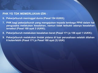 PHK YG TDK MEMERLUKAN IZIN :
6. Pekerja/buruh meninggal dunia (Pasal 154 UUKK);
7. PHK bagi pekerja/buruh yang mengajukan kepada lembaga PPHI dalam hal
pengusaha melakukan kesalahan, namun tidak terbukti adanya kesalahan
tersebut (Pasal 169 ayat 3 UUKK);
8. Pekerja/buruh melakukan kesalahan berat (Pasal 171 jo 158 ayat 1 UUKK);
9. Pekerja/buruh melakukan tindak pidana di luar perusahaan setelah ditahan
6 bulan/lebih (Pasal 171 jo Pasal 160 ayat (3) UUK)
 