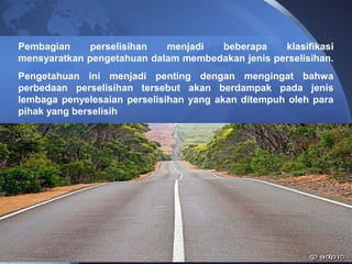 Pembagian perselisihan menjadi beberapa klasifikasi
mensyaratkan pengetahuan dalam membedakan jenis perselisihan.
Pengetahuan ini menjadi penting dengan mengingat bahwa
perbedaan perselisihan tersebut akan berdampak pada jenis
lembaga penyelesaian perselisihan yang akan ditempuh oleh para
pihak yang berselisih
 