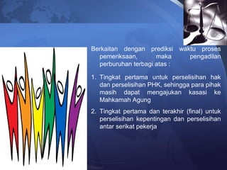 Berkaitan dengan prediksi waktu proses
pemeriksaan, maka pengadilan
perburuhan terbagi atas :
1. Tingkat pertama untuk perselisihan hak
dan perselisihan PHK, sehingga para pihak
masih dapat mengajukan kasasi ke
Mahkamah Agung
2. Tingkat pertama dan terakhir (final) untuk
perselisihan kepentingan dan perselisihan
antar serikat pekerja
 