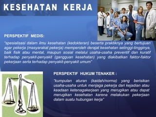 PERSPEKTIF MEDIS:
“spesialisasi dalam ilmu kesehatan (kedokteran) beserta praktiknya yang bertujuan
agar pekerja (masyarakat pekerja) memperoleh derajat kesehatan setinggi-tingginya,
baik fisik atau mental, maupun sosial melalui usaha-usaha preventif dan kuratif
terhadap penyakit-penyakit (gangguan kesehatan) yang diakibatkan faktor-faktor
pekerjaan serta terhadap penyakit-penyakit umum”
PERSPEKTIF HUKUM TENAKER :
“kumpulan aturan (kaidah/norma) yang berisikan
usaha-usaha untuk menjaga pekerja dari kejadian atau
keadaan ketenagakerjaan yang merugikan atau dapat
merugikan kesehatan karena melakukan pekerjaan
dalam suatu hubungan kerja”
 