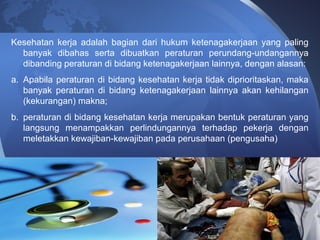 Kesehatan kerja adalah bagian dari hukum ketenagakerjaan yang paling
banyak dibahas serta dibuatkan peraturan perundang-undangannya
dibanding peraturan di bidang ketenagakerjaan lainnya, dengan alasan:
a. Apabila peraturan di bidang kesehatan kerja tidak diprioritaskan, maka
banyak peraturan di bidang ketenagakerjaan lainnya akan kehilangan
(kekurangan) makna;
b. peraturan di bidang kesehatan kerja merupakan bentuk peraturan yang
langsung menampakkan perlindungannya terhadap pekerja dengan
meletakkan kewajiban-kewajiban pada perusahaan (pengusaha)
 