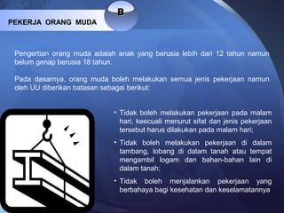 BB
PEKERJA ORANG MUDA
Pengertian orang muda adalah anak yang berusia lebih dari 12 tahun namun
belum genap berusia 18 tahun.
Pada dasarnya, orang muda boleh melakukan semua jenis pekerjaan namun
oleh UU diberikan batasan sebagai berikut:
• Tidak boleh melakukan pekerjaan pada malam
hari, keecuali menurut sifat dan jenis pekerjaan
tersebut harus dilakukan pada malam hari;
• Tidak boleh melakukan pekerjaan di dalam
tambang, lobang di dalam tanah atau tempat
mengambil logam dan bahan-bahan lain di
dalam tanah;
• Tidak boleh menjalankan pekerjaan yang
berbahaya bagi kesehatan dan keselamatannya
 
