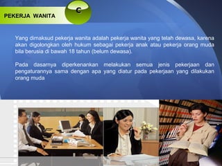 CC
PEKERJA WANITA
Yang dimaksud pekerja wanita adalah pekerja wanita yang telah dewasa, karena
akan digolongkan oleh hukum sebagai pekerja anak atau pekerja orang muda
bila berusia di bawah 18 tahun (belum dewasa).
Pada dasarnya diperkenankan melakukan semua jenis pekerjaan dan
pengaturannya sama dengan apa yang diatur pada pekerjaan yang dilakukan
orang muda
 