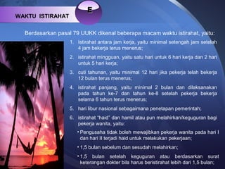 EE
WAKTU ISTIRAHAT
Berdasarkan pasal 79 UUKK dikenal beberapa macam waktu istirahat, yaitu:
1. Istirahat antara jam kerja, yaitu minimal setengah jam setelah
4 jam bekerja terus menerus;
2. istirahat mingguan, yaitu satu hari untuk 6 hari kerja dan 2 hari
untuk 5 hari kerja;
3. cuti tahunan, yaitu minimal 12 hari jika pekerja telah bekerja
12 bulan terus menerus;
4. istirahat panjang, yaitu minimal 2 bulan dan dilaksanakan
pada tahun ke-7 dan tahun ke-8 setelah pekerja bekerja
selama 6 tahun terus menerus;
5. hari libur nasional sebagaimana penetapan pemerintah;
6. istirahat “haid” dan hamil atau pun melahirkan/keguguran bagi
pekerja wanita, yaitu:
• Pengusaha tidak boleh mewajibkan pekerja wanita pada hari I
dan hari II terjadi haid untuk melakukan pekerjaan;
• 1,5 bulan sebelum dan sesudah melahirkan;
• 1,5 bulan setelah keguguran atau berdasarkan surat
keterangan dokter bila harus beristirahat lebih dari 1,5 bulan;
 