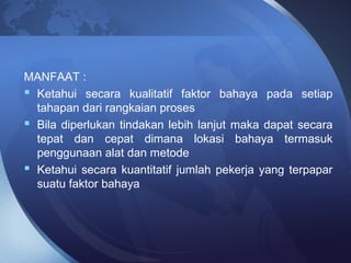 MANFAAT :
 Ketahui secara kualitatif faktor bahaya pada setiap
tahapan dari rangkaian proses
 Bila diperlukan tindakan lebih lanjut maka dapat secara
tepat dan cepat dimana lokasi bahaya termasuk
penggunaan alat dan metode
 Ketahui secara kuantitatif jumlah pekerja yang terpapar
suatu faktor bahaya
 