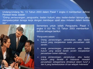 Undang-Undang No. 13 Tahun 2003 dalam Pasal 1 angka 4 memberikan definisi
Pemberi kerja, adalah :
”Orang perseorangan, pengusaha, badan hukum, atau badan-badan lainnya yang
mempekerjakan tenaga kerja dengan membayar upah atau imbalan dalam bentuk
lain”
Sementara untuk istilah Pengusaha, Pasal 1
angka 5 UU No. 13 Tahun 2003 memberikan
definisi sebagai berikut:
”Pengusaha adalah:
a. Orang perseorangan, persekutuan, atau badan
hukum yang menjalankan suatu perusahaan milik
sendiri;
b. orang perseorangan, persekutuan, atau badan
hukum yang secara berdiri sendiri menjalankan
perusahaan bukan miliknya;
c. orang perseorangan, persekutuan, atau badan
hukum yang berada di Indonesia mewakili
perusahaan sebagaimana dimaksud dalam huruf a
dan b yang berkedudukan di luar wilayah Indonesia”
 