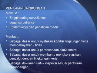 PENILAIAN LINGKUNGAN
Maksud :
 Enggineering surveilance
 Legal surveilance
 Epidemiologi dan penelitian medis
Manfaat :
 Sebagai dasar untuk nyatakan kondisi lingkungan kerja
membahayakan / tidak
 Sebagai dasar untuk perencanaan alat2 kontrol
 Sebagai dasar untuk membantu mengkorelasikan
penyakit dengan lingkungan kerja
 Sebagai dokumen untuk inspeksi sesuai peraturan
perundangan
 