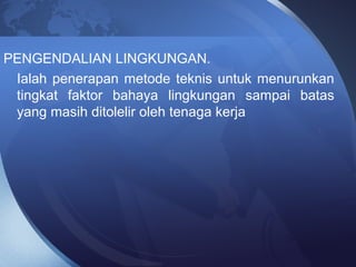 PENGENDALIAN LINGKUNGAN.
Ialah penerapan metode teknis untuk menurunkan
tingkat faktor bahaya lingkungan sampai batas
yang masih ditolelir oleh tenaga kerja
 