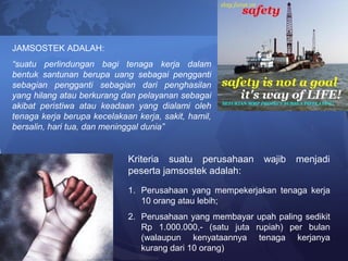 JAMSOSTEK ADALAH:
“suatu perlindungan bagi tenaga kerja dalam
bentuk santunan berupa uang sebagai pengganti
sebagian pengganti sebagian dari penghasilan
yang hilang atau berkurang dan pelayanan sebagai
akibat peristiwa atau keadaan yang dialami oleh
tenaga kerja berupa kecelakaan kerja, sakit, hamil,
bersalin, hari tua, dan meninggal dunia”
Kriteria suatu perusahaan wajib menjadi
peserta jamsostek adalah:
1. Perusahaan yang mempekerjakan tenaga kerja
10 orang atau lebih;
2. Perusahaan yang membayar upah paling sedikit
Rp 1.000.000,- (satu juta rupiah) per bulan
(walaupun kenyataannya tenaga kerjanya
kurang dari 10 orang)
 