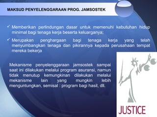 MAKSUD PENYELENGGARAAN PROG. JAMSOSTEK
 Memberikan perlindungan dasar untuk memenuhi kebutuhan hidup
minimal bagi tenaga kerja beserta keluarganya;
 Merupakan penghargaan bagi tenaga kerja yang telah
menyumbangkan tenaga dan pikirannya kepada perusahaan tempat
mereka bekerja
Mekanisme penyelenggaraan jamsostek sampai
saat ini dilakukan melalui program asuransi, namun
tidak menutup kemungkinan dilakukan melalui
mekanisme lain yang mungkin lebih
menguntungkan, semisal : program bagi hasil, dll.
 