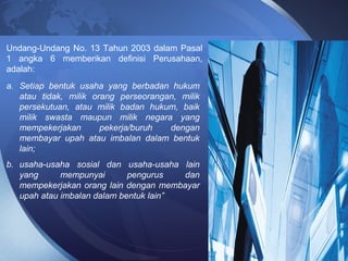 Undang-Undang No. 13 Tahun 2003 dalam Pasal
1 angka 6 memberikan definisi Perusahaan,
adalah:
a. Setiap bentuk usaha yang berbadan hukum
atau tidak, milik orang perseorangan, milik
persekutuan, atau milik badan hukum, baik
milik swasta maupun milik negara yang
mempekerjakan pekerja/buruh dengan
membayar upah atau imbalan dalam bentuk
lain;
b. usaha-usaha sosial dan usaha-usaha lain
yang mempunyai pengurus dan
mempekerjakan orang lain dengan membayar
upah atau imbalan dalam bentuk lain”
 