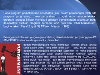 Pada program pemeliharaan kesehatan, jika dalam perusahaan telah ada
program yang sama, maka perusahaan dapat terus memberlakukan
program tersebut & tidak mengikuti program pemeliharaan kesehatan pada
Jamsostek, asalkan program tersebut lebih baik dan lebih bermanfaat
bagi tenaker (Pasal 2 ayat (4) PP No. 14 tahun 1993)
Pelanggaran ketentuan program jamsostek yg dilakukan badan penyelenggara (PT
JAMSOSTEK) diancam dengan sanksi, dalam hal:
Badan Penyelenggara wajib membayar jaminan sosial tenaga
kerja dalam waktu yang tidak lebih dari 1 (satu) bulan. Apabila
Badan Penyelenggara melanggar ketentuan ini maka pegawai
yang bersangkutan dapat dikenai hukuman kurungan selama-
lamanya 6 bulan atau denda setinggi-tingginya Rp 50.000.000,-
(lima puluh juta rupiah) dan Badan Penyelenggara dikenakan
ganti rugi sebesar 1% dari jumlah jaminan untuk setiap hari
keterlambatan dan dibayarkan kepada tenaga kerja yang
bersangkutan (29 UU No. 3 tahun 1992 & pasal 47 sub c PP No.
14 tahun 1993)
 