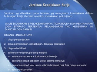 WAJIB DILAKUKAN & PELAKSANAANNYA TIDAK BOLEH DGN PENTAHAPAN
(DGN SYARAT-2 TERTENTU). PELANGGARAN THD KETENTUAN INI
DIANCAM DGN SANKSI.
RUANG LINGKUP JKK :
1. biaya pengangkutan
2. biaya pemeriksaan, pengobatan, dan/atau perawatan
3. biaya rehabilitasi
4. santunan yang berupa uang meliputi :
a. santunan sementara tidak mampu bekerja
b. santunan cacad sebagian untuk selama-lamanya;
c. santunan cacad total untuk selama-lamanya baik fisik maupun mental;
d. santunan kematian
Jaminan yg diberikan pada tenaker yg mengalami kecelakaan dalam
hubungan kerja (terjadi sewaktu melakukan pekerjaan).
 