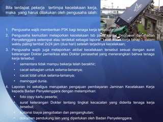 Bila terdapat pekerja tertimpa kecelakaan kerja,
maka yang harus dilakukan oleh pengusaha ialah:
1. Pengusaha wajib memberikan P3K bagi tenaga kerja tersebut;
2. Pengusaha kemudian melaporkan kecelakaan tsb pada kantor Depnaker dan Badan
Penyelenggara setempat atau terdekat sebagai laporan kecelakaan kerja tahap I, dalam
waktu paling lambat 2x24 jam (dua hari) setelah terjadinya kecelakaan;
3. Pengusaha wajib juga melaporkan akibat kecelakaan tersebut sesuai dengan surat
keterangan Dokter pemeriksa atau Dokter penasehat yang menerangkan bahwa tenaga
kerja tersebut:
• sementara tidak mampu bekerja telah berakhir;
• cacat sebagian untuk selama-lamanya;
• cacat total untuk selama-lamanya;
• meninggal dunia.
4. Laporan ini sekaligus merupakan pengajuan pembayaran Jaminan Kecelakaan Kerja
kepada Badan Penyelenggara dengan melampirkan:
• foto copy kartu peserta;
• surat keterangan Dokter tentang tingkat kecacatan yang diderita tenaga kerja
tersebut;
• kuitansi biaya pengobatan dan pengangkutan;
• dokumen pendukung lain yang diperlukan oleh Badan Penyelenggara.
 