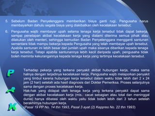 5. Sebelum Badan Penyelenggara memberikan biaya ganti rugi, Pengusaha harus
membayarkan dahulu segala biaya yang diakibatkan oleh kecelakaan tersebut;
6. Pengusaha wajib membayar upah selama tenaga kerja tersebut tidak dapat bekerja,
sampai penetapan akibat kecelakaan kerja yang dialami diterima semua pihak atau
dilakukan oleh menteri, sehingga kemudian Badan Penyelenggara mengganti santunan
sementara tidak mampu bekerja kepada Pengusaha yang telah membayar upah tersebut.
Apabila santunan ini lebih besar dari jumlah upah maka sisanya diberikan kepada tenaga
kerja tersebut. Tetapi apabila santunannya lebih kecil daripada upah, pengusaha tidak
boleh meminta kekurangannya kepada tenaga kerja yang tertimpa kecelakaan tersebut.
Terhadap pekerja yang terkena penyakit akibat hubungan kerja, maka sama
halnya dengan terjadinya kecelakaan kerja, Pengusaha wajib melaporkan penyakit
yang timbul karena hubungan kerja tersebut dalam waktu tidak lebih dari 2 x 24
jam (2 hari) setelah ada hasil diagnosis dari Dokter Pemeriksa. Proses selanjutnya
sama dengan proses kecelakaan kerja.
Hak-hak yang didapat oleh tenaga kerja yang terkena penyakit dapat sama
dengan akibat kecelakaan kerja (mis.: cacat sebagian atau total dan meninggal
dunia) hanya dibatasi oleh waktu yaitu tidak boleh lebih dari 3 tahun setelah
berakhirnya hubungan kerja.
(Pasal 19 PP No. 14 thn 1993, Pasal 3 ayat (2) Keppres No. 22 thn 1993)
 