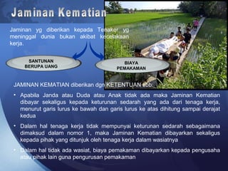 Jaminan yg diberikan kepada Tenaker yg
meninggal dunia bukan akibat kecelakaan
kerja.
SANTUNAN
BERUPA UANG
BIAYA
PEMAKAMAN
JAMINAN KEMATIAN diberikan dgn KETENTUAN sbb:
• Apabila Janda atau Duda atau Anak tidak ada maka Jaminan Kematian
dibayar sekaligus kepada keturunan sedarah yang ada dari tenaga kerja,
menurut garis lurus ke bawah dan garis lurus ke atas dihitung sampai derajat
kedua
• Dalam hal tenaga kerja tidak mempunyai keturunan sedarah sebagaimana
dimaksud dalam nomor 1, maka Jaminan Kematian dibayarkan sekaligus
kepada pihak yang ditunjuk oleh tenaga kerja dalam wasiatnya
• Dalam hal tidak ada wasiat, biaya pemakaman dibayarkan kepada pengusaha
atau pihak lain guna pengurusan pemakaman
 