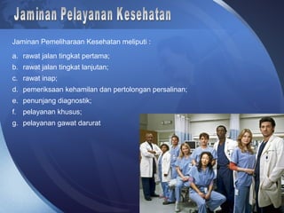 Jaminan Pemeliharaan Kesehatan meliputi :
a. rawat jalan tingkat pertama;
b. rawat jalan tingkat lanjutan;
c. rawat inap;
d. pemeriksaan kehamilan dan pertolongan persalinan;
e. penunjang diagnostik;
f. pelayanan khusus;
g. pelayanan gawat darurat
 