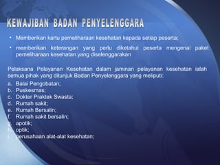 • Memberikan kartu pemeliharaan kesehatan kepada setiap peserta;
• memberikan keterangan yang perlu diketahui peserta mengenai paket
pemeliharaan kesehatan yang diselenggarakan
Pelaksana Pelayanan Kesehatan dalam jaminan pelayanan kesehatan ialah
semua pihak yang ditunjuk Badan Penyelenggara yang meliputi:
a. Balai Pengobatan;
b. Puskesmas;
c. Dokter Praktek Swasta;
d. Rumah sakit;
e. Rumah Bersalin;
f. Rumah sakit bersalin;
g. apotik;
h. optik;
i. perusahaan alat-alat kesehatan;
 