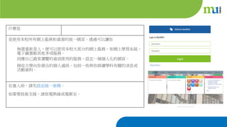 什麼是
是使用本校所有網上服務和資源的統一網頁。透過可以讓你
無需重新登入，便可以使用本校大部分的網上服務，如網上學習系統、
電子圖書館其他多項服務。
因應自己最常瀏覽的資訊使用的服務，設定一個個人化的網頁。
接收大學向你發出的個人通訊，包括一些與你修讀學科有關的消息或
活動資料。
在進入前，請先設定統一密碼。
如需要技術支援，請致電熱線或電郵至。
 