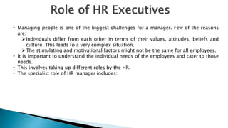 Role of HR Executives
• Managing people is one of the biggest challenges for a manager. Few of the reasons
are:
Individuals differ from each other in terms of their values, attitudes, beliefs and
culture. This leads to a very complex situation.
The stimulating and motivational factors might not be the same for all employees.
• It is important to understand the individual needs of the employees and cater to those
needs.
• This involves taking up different roles by the HR.
• The specialist role of HR manager includes:
 