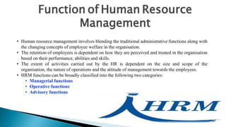 Function of Human Resource
Management
• Human resource management involves blending the traditional administrative functions along with
the changing concepts of employee welfare in the organisation.
• The retention of employees is dependent on how they are perceived and treated in the organisation
based on their performance, abilities and skills.
• The extent of activities carried out by the HR is dependent on the size and scope of the
organisation, the nature of operations and the attitude of management towards the employees.
• HRM functions can be broadly classified into the following two categories:
• Managerial functions
• Operative functions
• Advisory functions
 