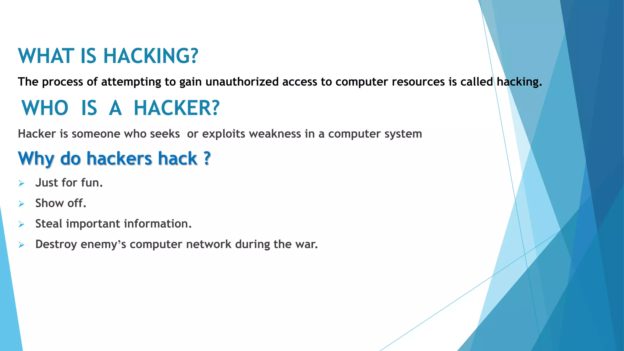 WHAT IS HACKING?
The process of attempting to gain unauthorized access to computer resources is called hacking.
WHO IS A HACKER?
Hacker is someone who seeks or exploits weakness in a computer system
Why do hackers hack ?
 Just for fun.
 Show off.
 Steal important information.
 Destroy enemy’s computer network during the war.
 