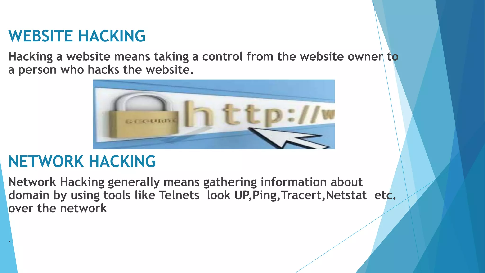 WEBSITE HACKING
Hacking a website means taking a control from the website owner to
a person who hacks the website.
NETWORK HACKING
Network Hacking generally means gathering information about
domain by using tools like Telnets look UP,Ping,Tracert,Netstat etc.
over the network
.
 