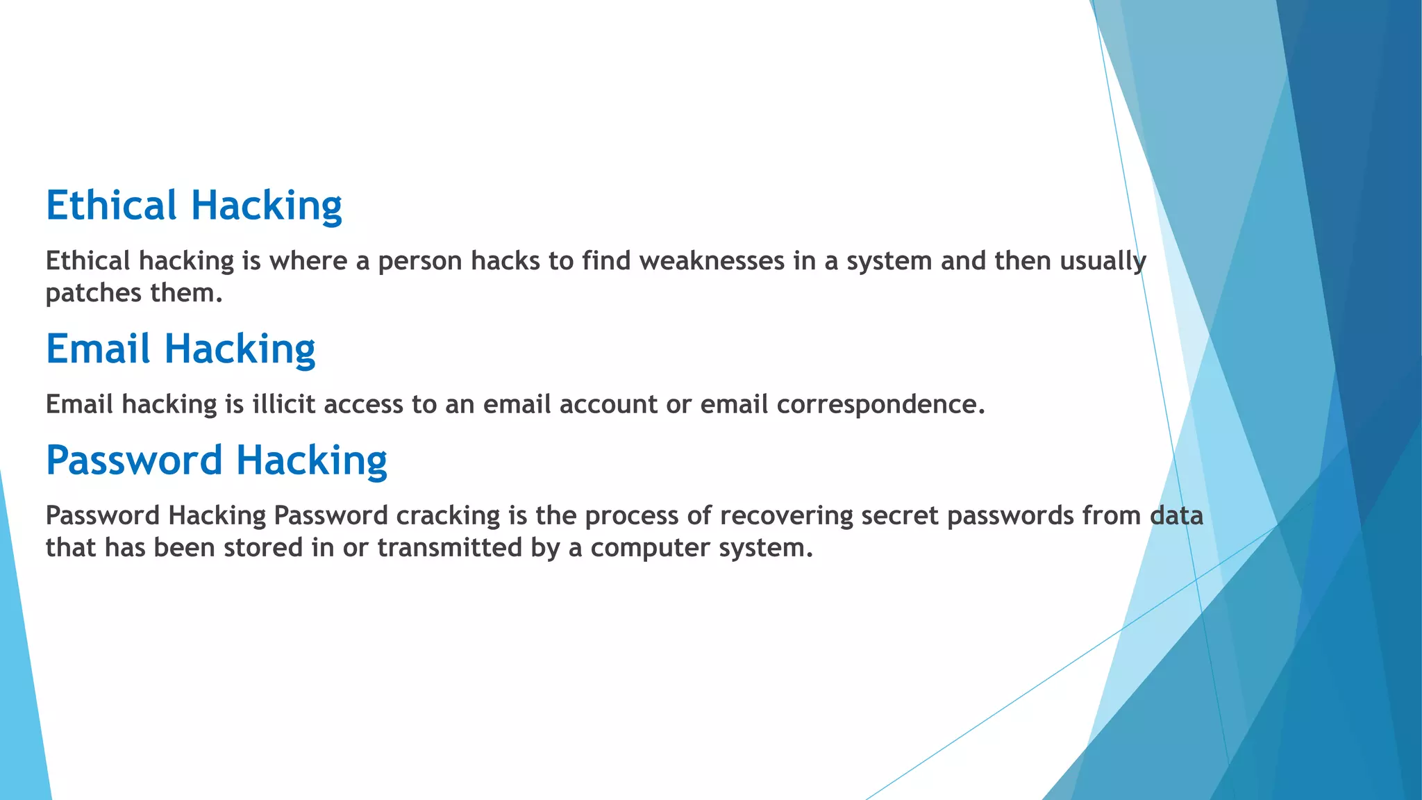 Ethical Hacking
Ethical hacking is where a person hacks to find weaknesses in a system and then usually
patches them.
Email Hacking
Email hacking is illicit access to an email account or email correspondence.
Password Hacking
Password Hacking Password cracking is the process of recovering secret passwords from data
that has been stored in or transmitted by a computer system.
 