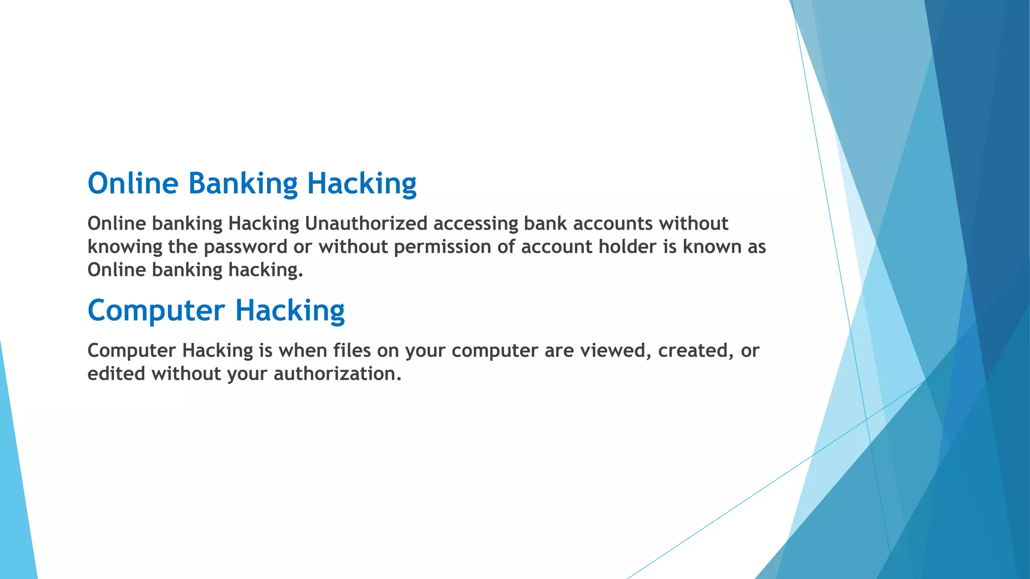 Online Banking Hacking
Online banking Hacking Unauthorized accessing bank accounts without
knowing the password or without permission of account holder is known as
Online banking hacking.
Computer Hacking
Computer Hacking is when files on your computer are viewed, created, or
edited without your authorization.
 