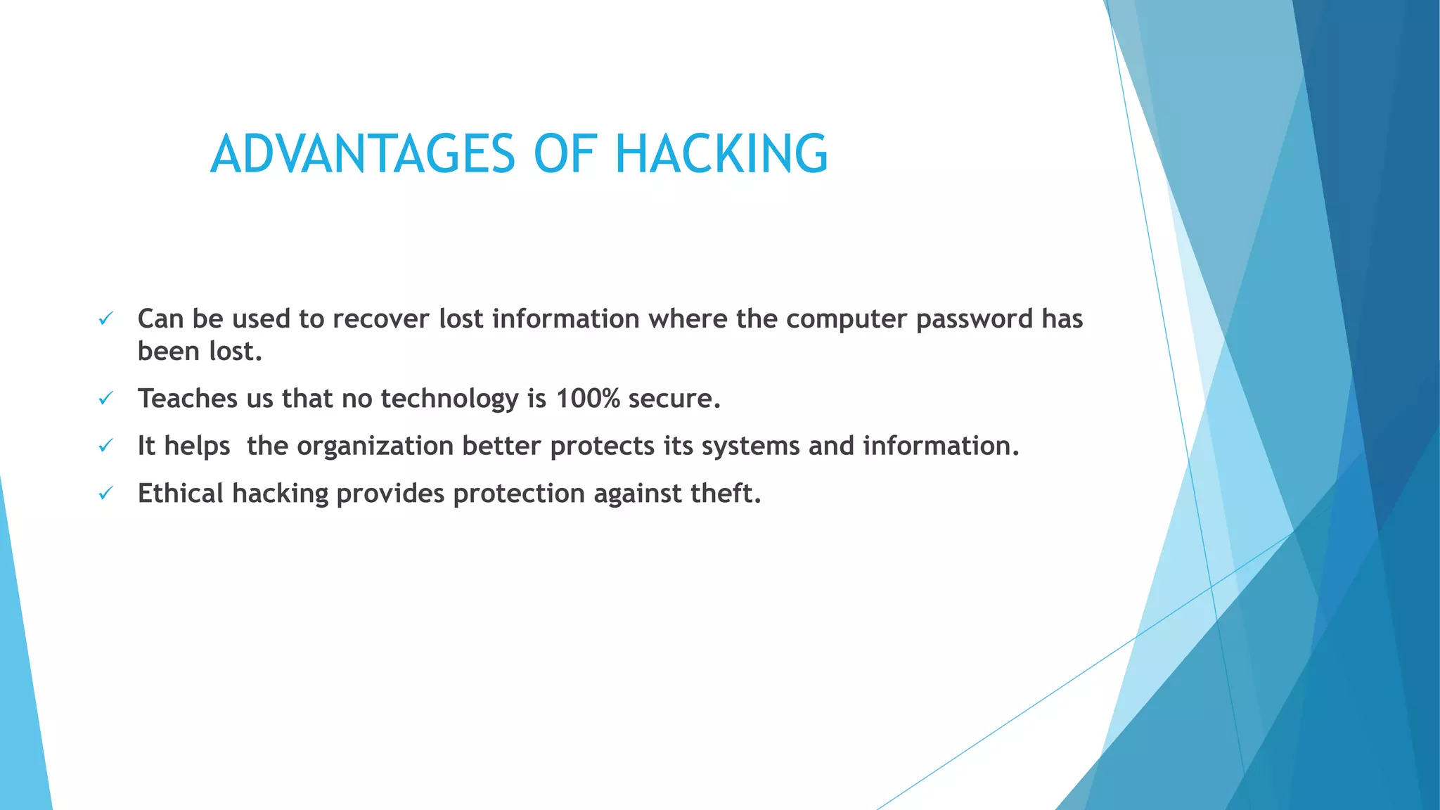 ADVANTAGES OF HACKING
 Can be used to recover lost information where the computer password has
been lost.
 Teaches us that no technology is 100% secure.
 It helps the organization better protects its systems and information.
 Ethical hacking provides protection against theft.
 