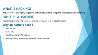 WHAT IS HACKING?
The process of attempting to gain unauthorized access to computer resources is called hacking.
WHO IS A HACKER?
Hacker is someone who seeks or exploits weakness in a computer system
Why do hackers hack ?
 Just for fun.
 Show off.
 Steal important information.
 Destroy enemy’s computer network during the war.
 