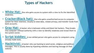 Types of Hackers
 White Hat: One who gains access to system with a view to fix the identified
weakness.
 Cracker(Black hat): One who gains unauthorized access to computer
system for their interests. Usually to steal data, violate privacy, and transfer funds from
bank accounts.
 Gray Hat: A hacker who is between white and black hat hackers. They breaks
into computer without authority with a view to identify weakness and reveal them to
the system owner.
 Script kiddies: A non skilled person who gains access to computers using
already made tools.
 Hacktivist: A hacker who use hacking to send social, religious and political
messages. This is usually done by hijacking websites and leaving message on that
website.
 