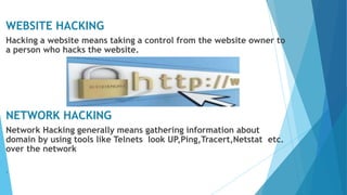 WEBSITE HACKING
Hacking a website means taking a control from the website owner to
a person who hacks the website.
NETWORK HACKING
Network Hacking generally means gathering information about
domain by using tools like Telnets look UP,Ping,Tracert,Netstat etc.
over the network
.
 